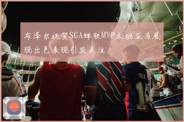 布泽尔祝贺SGA蝉联MVP文班亚马展现出色表现引发关注