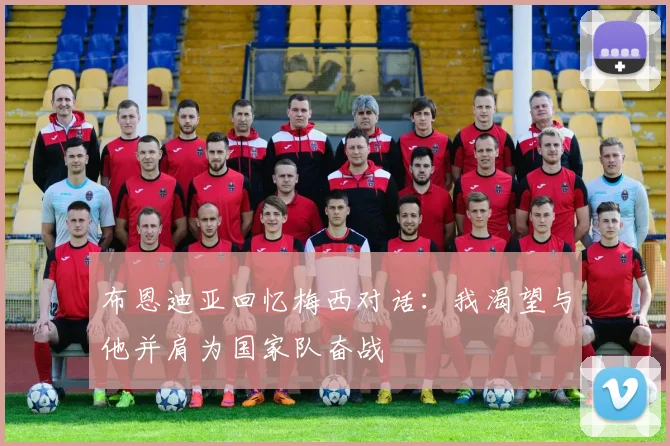 布恩迪亚回忆梅西对话：我渴望与他并肩为国家队奋战