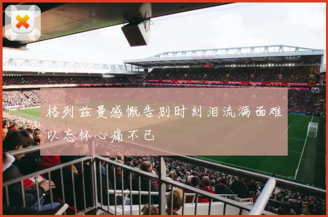 格列兹曼感慨告别时刻泪流满面难以忘怀心痛不已