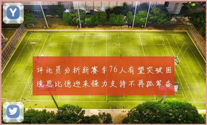 评论员分析新赛季76人有望突破困境恩比德迎来强力支持不再孤军奋战