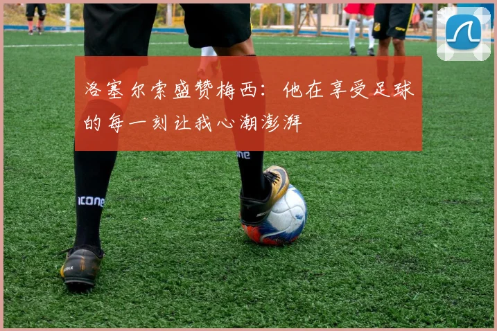 洛塞尔索盛赞梅西：他在享受足球的每一刻让我心潮澎湃