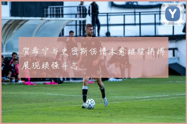 贺希宁与史密斯伤情未愈继续拼搏展现顽强斗志