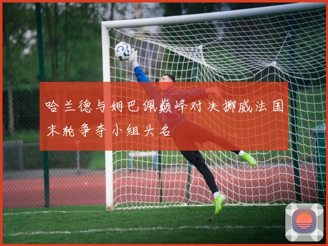 哈兰德与姆巴佩巅峰对决挪威法国末轮争夺小组头名