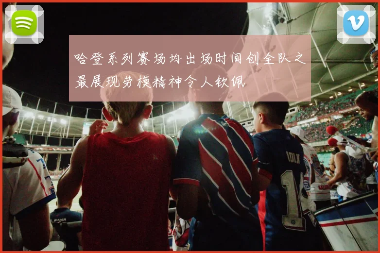 哈登系列赛场均出场时间创全队之最展现劳模精神令人钦佩