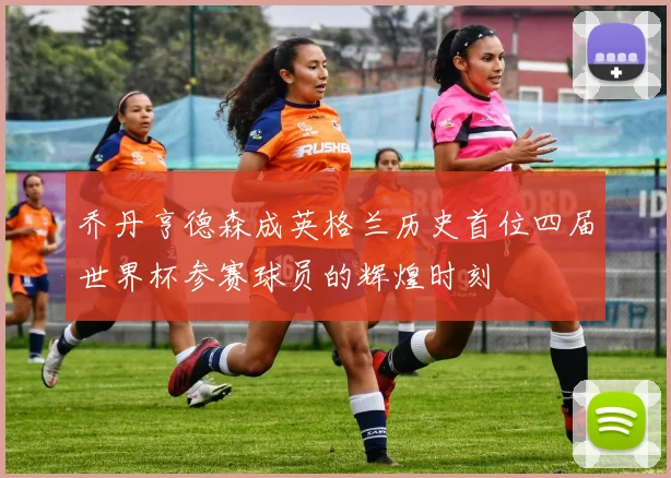 乔丹亨德森成英格兰历史首位四届世界杯参赛球员的辉煌时刻