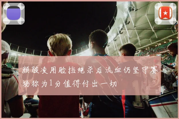 颜骏凌用脸挡绝杀后流血仍坚守赛场称为1分值得付出一切