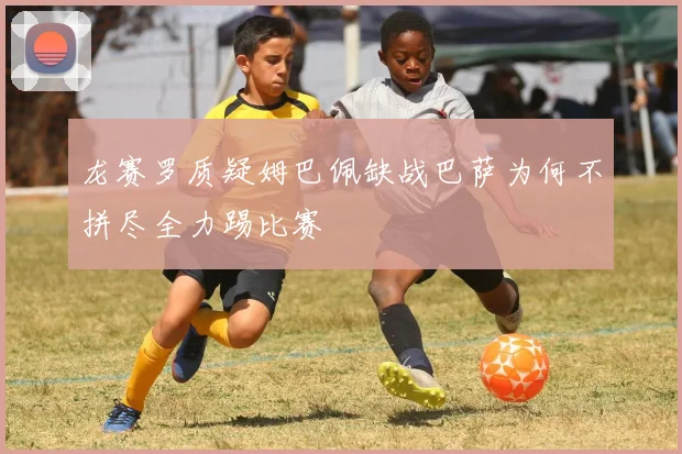 龙赛罗质疑姆巴佩缺战巴萨为何不拼尽全力踢比赛